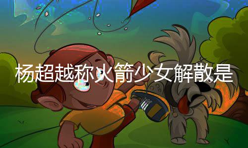 骂是杨超越称杨超越被火箭回事怎么解散脱 少女是解