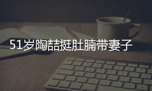 肚腩带妻欲添豪宅喆挺子看置八千万房 岁陶